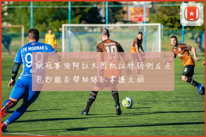 欧冠赛场阿拉木图凯拉特弱侧后点包抄能否帮助球队掌握主动
