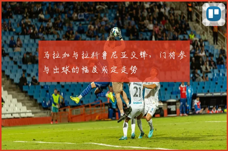 马拉加与拉科鲁尼亚交锋,门将参与出球的幅度或定走势