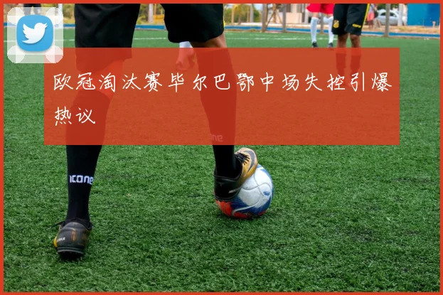 欧冠淘汰赛毕尔巴鄂中场失控引爆热议