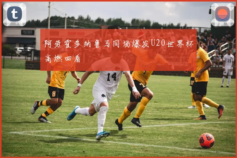 阿劳霍多纳鲁马同场爆发U20世界杯高燃回看