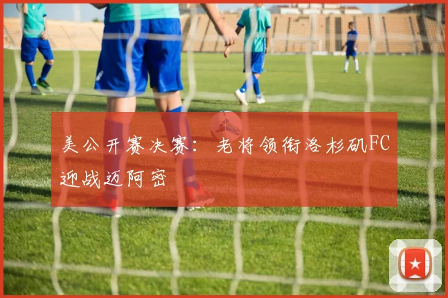 美公开赛决赛：老将领衔洛杉矶FC迎战迈阿密