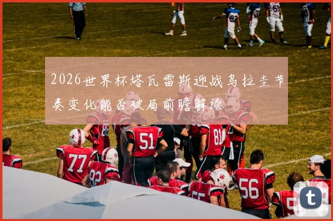 2026世界杯塔瓦雷斯迎战乌拉圭节奏变化能否破局前瞻解读