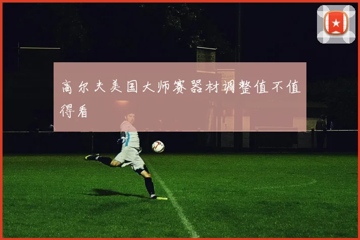 高尔夫美国大师赛器材调整值不值得看