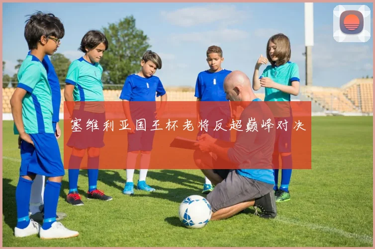 塞维利亚国王杯老将反超巅峰对决