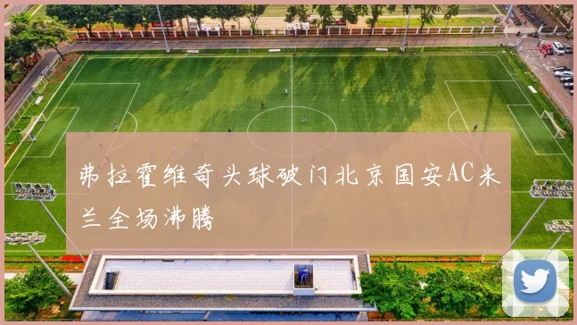 弗拉霍维奇头球破门北京国安AC米兰全场沸腾