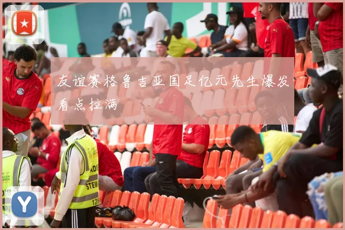 友谊赛格鲁吉亚国足亿元先生爆发看点拉满