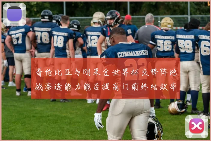 哥伦比亚与刚果金世界杯交锋阵地战渗透能力能否提高门前终结效率
