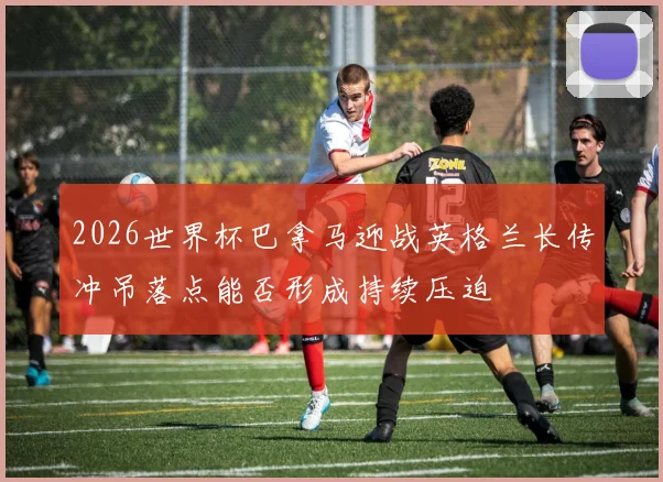 2026世界杯巴拿马迎战英格兰长传冲吊落点能否形成持续压迫
