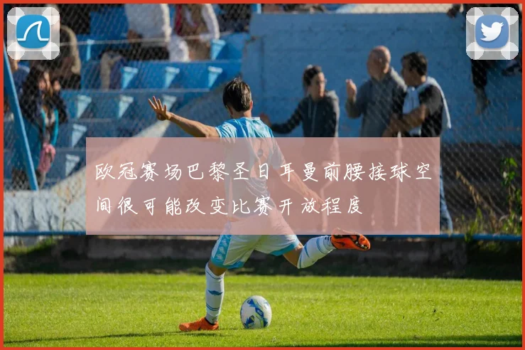 欧冠赛场巴黎圣日耳曼前腰接球空间很可能改变比赛开放程度