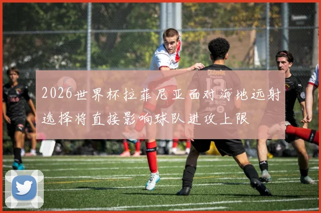 2026世界杯拉菲尼亚面对海地远射选择将直接影响球队进攻上限