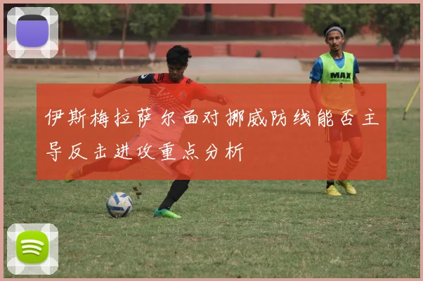 伊斯梅拉萨尔面对挪威防线能否主导反击进攻重点分析