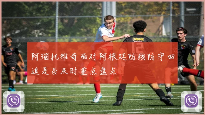阿瑙托维奇面对阿根廷防线防守回追是否及时重点盘点