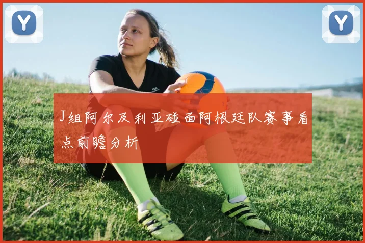 J组阿尔及利亚碰面阿根廷队赛事看点前瞻分析