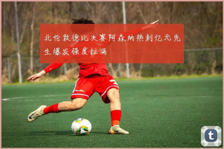 北伦敦德比决赛阿森纳热刺亿元先生爆发强度拉满