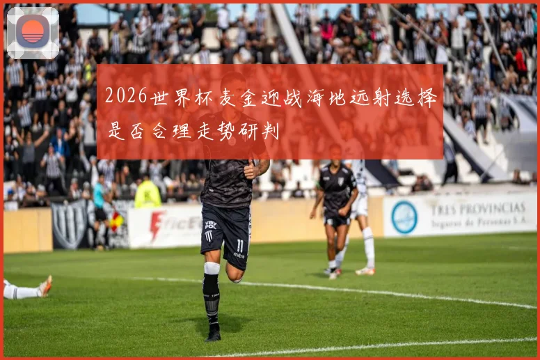 2026世界杯麦金迎战海地远射选择是否合理走势研判