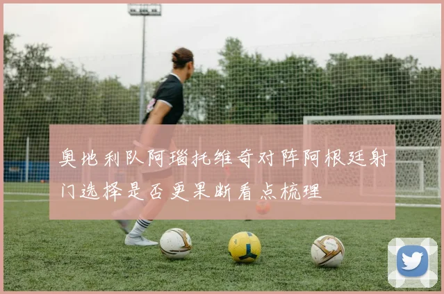 奥地利队阿瑙托维奇对阵阿根廷射门选择是否更果断看点梳理