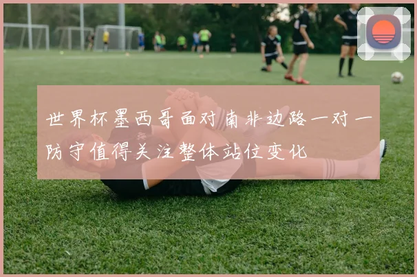 世界杯墨西哥面对南非边路一对一防守值得关注整体站位变化