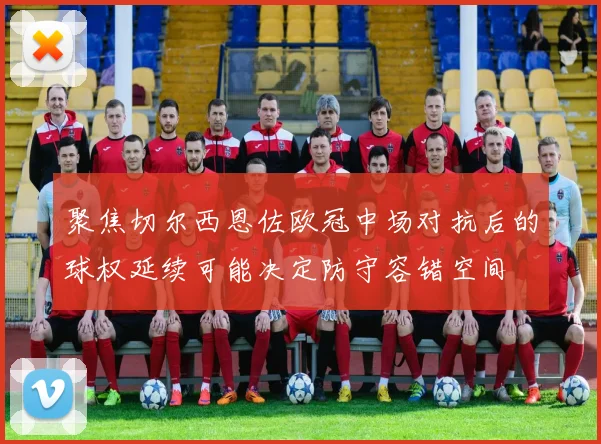 聚焦切尔西恩佐欧冠中场对抗后的球权延续可能决定防守容错空间