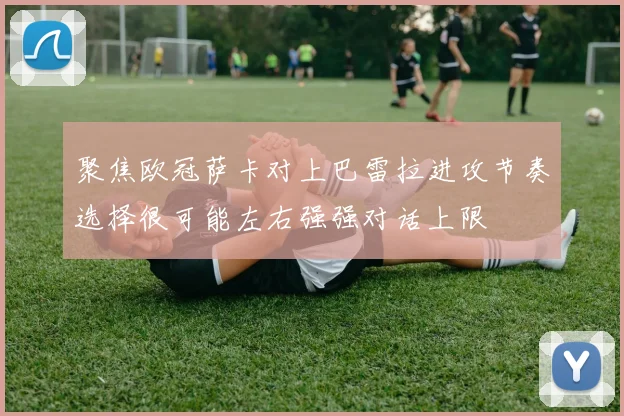 聚焦欧冠萨卡对上巴雷拉进攻节奏选择很可能左右强强对话上限