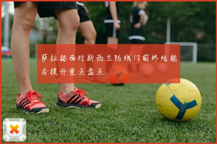 萨拉赫面对新西兰防线门前终结能否提升重点盘点