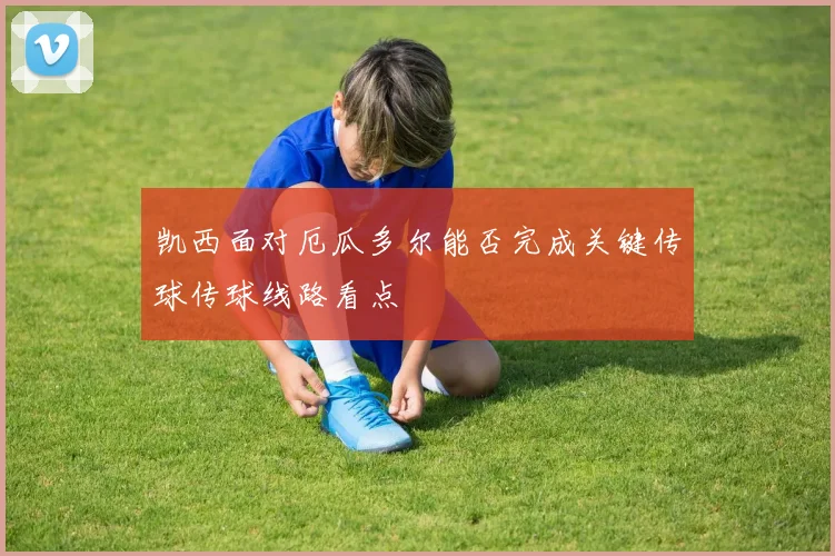 凯西面对厄瓜多尔能否完成关键传球传球线路看点