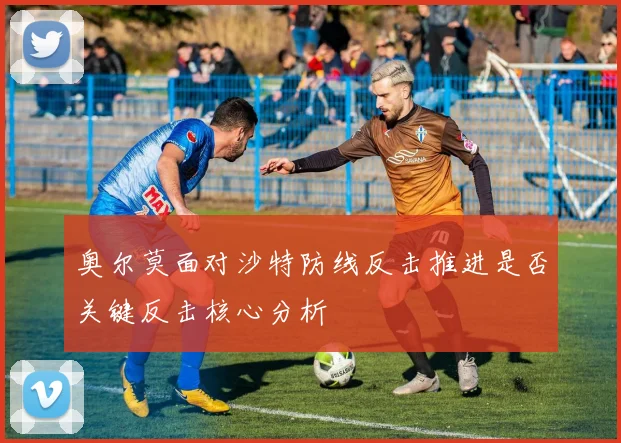 奥尔莫面对沙特防线反击推进是否关键反击核心分析