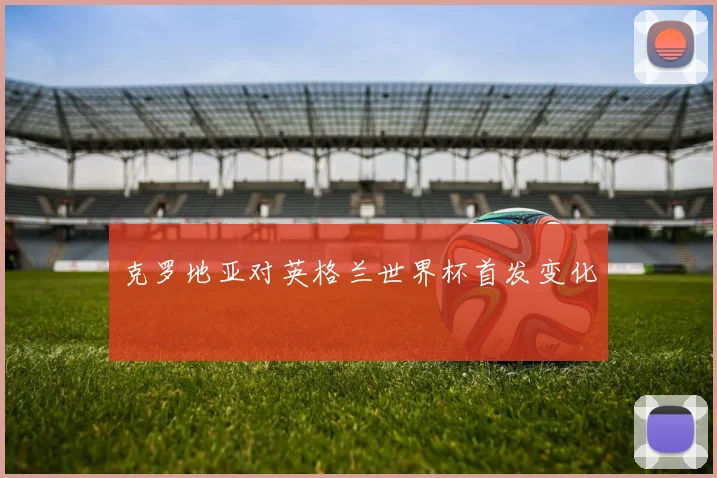 克罗地亚对英格兰世界杯首发变化