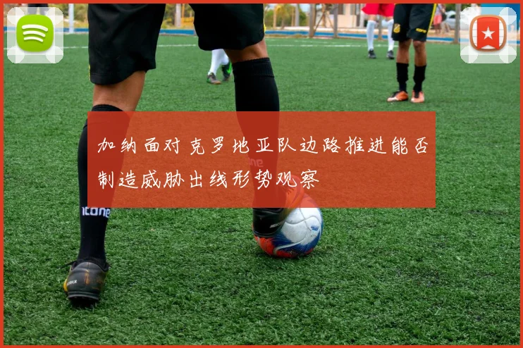 加纳面对克罗地亚队边路推进能否制造威胁出线形势观察