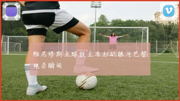 维尼修斯点球救主洛杉矶银河巴黎绝杀瞬间